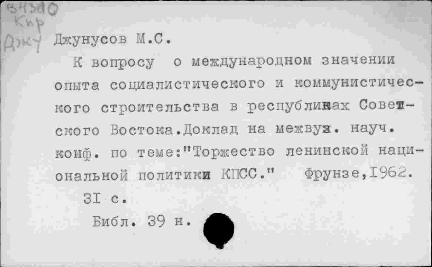 ﻿Джунусов М.С.
К вопросу о международном значении опыта социалистического и коммунистичес кого строительства в республинах Советского Востока.Доклад на межвуя. науч, конф, по теме:"Торжество ленинской наци опальной политики КПСС.”	Фрунзе,1962.
31 с.
Библ. 39 н.